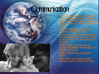 Communication At first sight she isn’t much of a people person. She is quiet and often just responds with a yes, no, fine, okay and nods.  After a while though she begins talking to you.  However, when needed she is a shoulder to cry on. That is her “role”, in her group of friends.  When she is nervous or uncomfortable she begins to fidget around. She is loved by cats and bids.  She isn’t the most social person but it works for her. 
