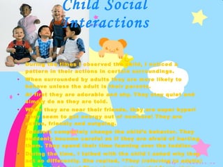 During the times I observed the child, I noticed a pattern in their actions in certain surroundings. When surrounded by adults they are more likely to behave unless the adult is their parents.  At first they are adorable and shy. They stay quiet and simply do as they are told. When they are near their friends, they are super hyper! They seem to get energy out of nowhere! They are active, friendly and outgoing. Toddlers completely change the child’s behavior. They suddenly become careful as if they are afraid of hurting them. They spend their time fawning over the toddler. During the time, I talked with the child I asked why they act so differently. She replied, “ They (referring to adults) are big and scary! They always make weird faces at me. And babies are cute!!!”  This was said with a lot of exaggeration with her hands. Child Social Interactions 