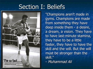 Section I: Beliefs "Champions aren't made in gyms. Champions are made from something they have deep inside them - a desire, a dream, a vision. They have to have last-minute stamina, they have to be a little faster, they have to have the skill and the will. But the will must be stronger than the skill." -  Muhammad Ali 