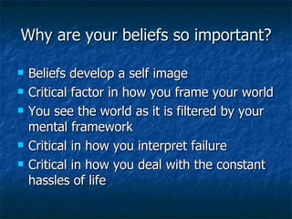 Why are your beliefs so important? Beliefs develop a self image Critical factor in how you frame your world You see the world as it is filtered by your mental framework Critical in how you interpret failure Critical in how you deal with the constant hassles of life 