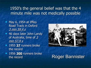 1950’s the general belief was that the 4 minute mile was not medically possible May 6, 1954 at Iffley Road Track in Oxford  3 min 59.4 s   46 days later John Landy of Australia, time of  3 min 57.9 s 1955  37  runners broke the record 1956  300  runners broke the record Roger Bannister 