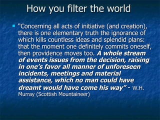 How you filter the world “ Concerning all acts of initiative (and creation), there is one elementary truth the ignorance of which kills countless ideas and splendid plans: that the moment one definitely commits oneself, then providence moves too.  A whole stream of events issues from the decision, raising in one’s favor all manner of unforeseen incidents, meetings and material assistance, which no man could have dreamt would have come his way”  -  W.H. Murray (Scottish Mountaineer) 