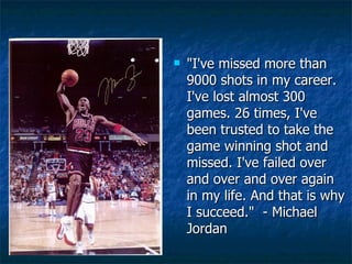 "I've missed more than 9000 shots in my career. I've lost almost 300 games. 26 times, I've been trusted to take the game winning shot and missed. I've failed over and over and over again in my life. And that is why I succeed."  - Michael Jordan  