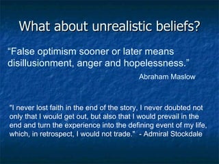What about unrealistic beliefs? “ False optimism sooner or later means disillusionment, anger and hopelessness.”  Abraham Maslow "I never lost faith in the end of the story, I never doubted not only that I would get out, but also that I would prevail in the end and turn the experience into the defining event of my life, which, in retrospect, I would not trade."  - Admiral Stockdale 
