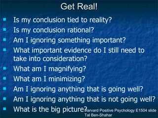 Get Real! Is my conclusion tied to reality? Is my conclusion rational? Am I ignoring something important? What important evidence do I still need to take into consideration? What am I magnifying? What am I minimizing? Am I ignoring anything that is going well? Am I ignoring anything that is not going well? What is the big picture? Harvard Positive Psychology E1504 slide Tal Ben-Shahar 