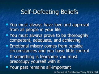 Self-Defeating Beliefs You must always have love and approval from all people in your life You must always prove to be thoroughly competent, adequate, and achieving Emotional misery comes from outside circumstances and you have little control If something is fearsome you must preoccupy yourself with it Your past remains all-important In Pursuit of Excellence Terry Orlick p34 