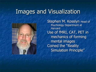 Images and Visualization Stephen M. Kosslyn  Head of Psychology Department at Harvard Use of fMRI, CAT, PET in mechanics of forming mental images Coined the “Reality Simulation Principle” 