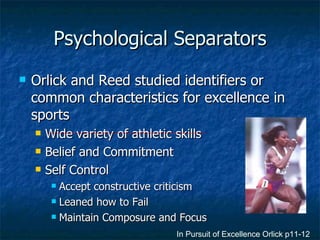 Psychological Separators Orlick and Reed studied identifiers or common characteristics for excellence in sports Wide variety of athletic skills Belief and Commitment Self Control Accept constructive criticism Leaned how to Fail Maintain Composure and Focus In Pursuit of Excellence Orlick p11-12 