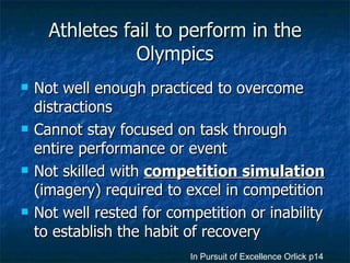 Athletes fail to perform in the Olympics Not well enough practiced to overcome distractions Cannot stay focused on task through entire performance or event Not skilled with  competition simulation  (imagery) required to excel in competition Not well rested for competition or inability to establish the habit of recovery In Pursuit of Excellence Orlick p14 