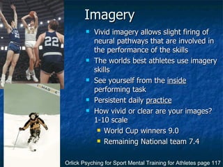 Imagery Vivid imagery allows slight firing of neural pathways that are involved in the performance of the skills The worlds best athletes use imagery skills See yourself from the  inside  performing task Persistent daily  practice How vivid or clear are your images? 1-10 scale World Cup winners 9.0 Remaining National team 7.4 Orlick Psyching for Sport Mental Training for Athletes page 117 