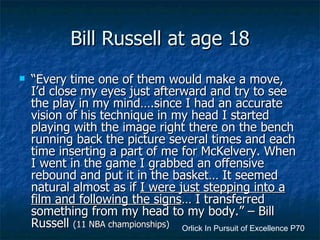 Bill Russell at age 18 “ Every time one of them would make a move, I’d close my eyes just afterward and try to see the play in my mind….since I had an accurate vision of his technique in my head I started playing with the image right there on the bench running back the picture several times and each time inserting a part of me for McKelvery. When I went in the game I grabbed an offensive rebound and put it in the basket… It seemed natural almost as if  I were just stepping into a film and following the signs … I transferred something from my head to my body.” – Bill Russell  (11 NBA championships) Orlick In Pursuit of Excellence P70 