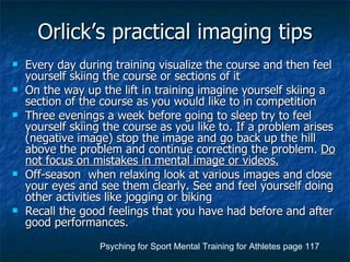 Orlick’s practical imaging tips Every day during training visualize the course and then feel yourself skiing the course or sections of it On the way up the lift in training imagine yourself skiing a section of the course as you would like to in competition Three evenings a week before going to sleep try to feel yourself skiing the course as you like to. If a problem arises (negative image) stop the image and go back up the hill above the problem and continue correcting the problem.  Do not focus on mistakes in mental image or videos. Off-season  when relaxing look at various images and close your eyes and see them clearly. See and feel yourself doing other activities like jogging or biking Recall the good feelings that you have had before and after good performances. Psyching for Sport Mental Training for Athletes page 117 