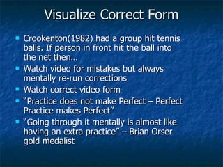 Visualize Correct Form Crookenton(1982) had a group hit tennis balls. If person in front hit the ball into the net then… Watch video for mistakes but always mentally re-run corrections Watch correct video form “ Practice does not make Perfect – Perfect Practice makes Perfect” “ Going through it mentally is almost like having an extra practice” – Brian Orser gold medalist 