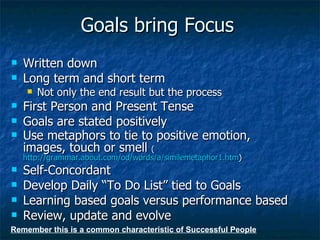 Goals bring Focus Written down Long term and short term Not only the end result but the process First Person and Present Tense Goals are stated positively Use metaphors to tie to positive emotion, images, touch or smell  ( http://grammar.about.com/od/words/a/similemetaphor1.htm ) Self-Concordant Develop Daily “To Do List” tied to Goals Learning based goals versus performance based Review, update and evolve Remember this is a common characteristic of Successful People 