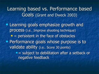Learning based vs. Performance based Goals  (Grant and Dweck 2003) Learning goals emphasize growth and process  (i.e.. Improve shooting technique) = persistent in the face of obstacles Performance goals whose purpose is to validate ability  (i.e.. Score 30 points) = subject to debilitation after a setback or negative feedback 