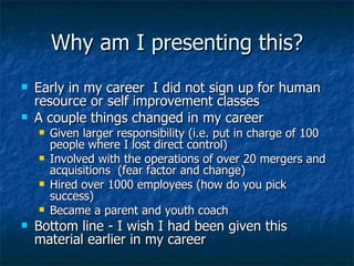 Why am I presenting this? Early in my career  I did not sign up for human resource or self improvement classes A couple things changed in my career Given larger responsibility (i.e. put in charge of 100 people where I lost direct control) Involved with the operations of over 20 mergers and acquisitions  (fear factor and change) Hired over 1000 employees (how do you pick success) Became a parent and youth coach Bottom line - I wish I had been given this material earlier in my career 