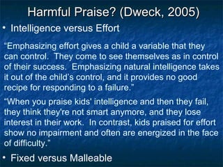 “ Emphasizing effort gives a child a variable that they can control.  They come to see themselves as in control of their success.  Emphasizing natural intelligence takes it out of the child’s control, and it provides no good recipe for responding to a failure.” Intelligence versus Effort Harmful Praise? (Dweck, 2005) “ When you praise kids' intelligence and then they fail, they think they're not smart anymore, and they lose interest in their work.  In contrast, kids praised for effort show no impairment and often are energized in the face of difficulty.” Fixed versus Malleable 