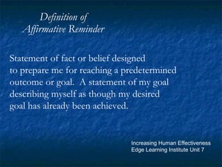 Definition of Affirmative Reminder Statement of fact or belief designed to prepare me for reaching a predetermined outcome or goal.  A statement of my goal describing myself as though my desired goal has already been achieved. Increasing Human Effectiveness Edge Learning Institute Unit 7 
