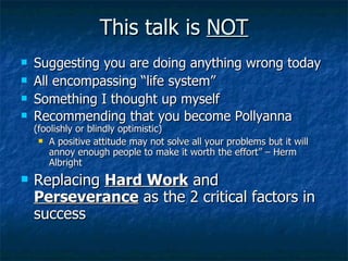 This talk is  NOT Suggesting you are doing anything wrong today All encompassing “life system” Something I thought up myself Recommending that you become Pollyanna  (foolishly or blindly optimistic) A positive attitude may not solve all your problems but it will annoy enough people to make it worth the effort” – Herm Albright Replacing  Hard Work  and  Perseverance  as the 2 critical factors in success 