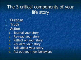 The 3 critical components of your life story Purpose Truth Action Journal your story Re-read your story Reflect on your story Visualize your story Talk about your story Act out your new behaviors 