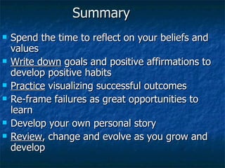 Summary Spend the time to reflect on your beliefs and values  Write down  goals and positive affirmations to develop positive habits Practice  visualizing successful outcomes Re-frame failures as great opportunities to learn Develop your own personal story Review , change and evolve as you grow and develop 