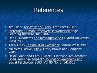 References Jim Loehr  The Power of Story   Free Press 2007 Increasing Human Effectiveness Workbook  Edge Learning Institute, Inc, 2007 Dan P. McAdams  The Redemptive Self  Oxford University Press 2006 Terry Orlick  In Pursuit of Excellence  Leisure Press 1990 Malcolm Gladwell  Blink  Little, Brown and Company  2005 Heide Grant and Carol Dweck  “Clarifying Achievement Goals and Their Impact.”  Journal of Personality and Social Psychology  2003, Vol 85 No. 3, 541-553 