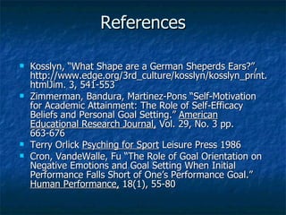 References Kosslyn, “What Shape are a German Sheperds Ears?”, http://www.edge.org/3rd_culture/kosslyn/kosslyn_print.htmlJim. 3, 541-553 Zimmerman, Bandura, Martinez-Pons “Self-Motivation for Academic Attainment: The Role of Self-Efficacy Beliefs and Personal Goal Setting.”  American Educational Research Journal,  Vol. 29, No. 3 pp. 663-676 Terry Orlick  Psyching for Sport  Leisure Press 1986 Cron, VandeWalle, Fu “The Role of Goal Orientation on Negative Emotions and Goal Setting When Initial Performance Falls Short of One’s Performance Goal.”  Human Performance,  18(1), 55-80 