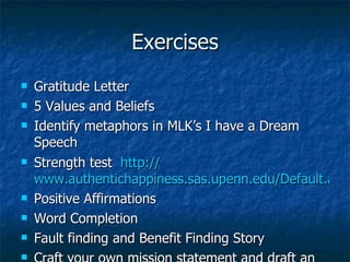 Exercises Gratitude Letter 5 Values and Beliefs Identify metaphors in MLK’s I have a Dream Speech Strength test  http:// www.authentichappiness.sas.upenn.edu/Default.aspx Positive Affirmations Word Completion Fault finding and Benefit Finding Story Craft your own mission statement and draft an outline of your story 