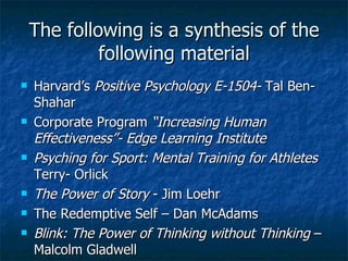 The following is a synthesis of the following material Harvard’s  Positive Psychology E-1504-  Tal Ben-Shahar Corporate Program  “Increasing Human Effectiveness”- Edge Learning Institute Psyching for Sport: Mental Training for Athletes  Terry- Orlick The Power of Story  - Jim Loehr The Redemptive Self – Dan McAdams Blink: The Power of Thinking without Thinking  – Malcolm Gladwell 