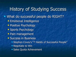 History of Studying Success What do successful people do RIGHT? Emotional Intelligence Positive Psychology Sports Psychology Pain management  Success in Business Stephen Covey’s “7 Habits of Successful People” Negotiate to Win Sales Quota Achievement 