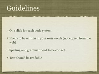 Guidelines One slide for each body system Needs to be written in your own words (not copied from the web) Spelling and grammar need to be correct Text should be readable  