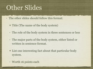 Other Slides The other slides should follow this format: Title (The name of the body system) The role of the body system in three sentences or less The major parts of the body system, either listed or written in sentence format. List one interesting fact about that particular body system. Worth 16 points each 