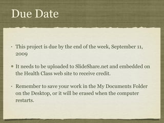 Due Date This project is due by the end of the week, September 11, 2009 It needs to be uploaded to SlideShare.net and embedded on the Health Class web site to receive credit.  Remember to save your work in the My Documents Folder on the Desktop, or it will be erased when the computer restarts. 