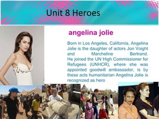 Unit 8 Heroes   Born in Los Angeles, California, Angelina Jolie is the daughter of actors Jon Voight and Marcheline Bertrand. He joined the UN High Commissioner for Refugees (UNHCR), where she was appointed goodwill ambassador, is by these acts humanitarian Angelina Jolie is recognized as hero  angelina jolie  