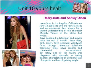 Unit 10 yours healt  were born in Los Angeles, California on June 13 1986 the two are few actresses and entrepreneurs, best known for a shared understanding of the character Michelle Tanner on the sitcom Full House.  have appeared in television and movies since her was 9 months. Since then, both sisters have achieved worldwide fame through numerous television programs, films, news reports and commercial endorsements. but lately one of the sisters was diagnosed with anorexia, an eating disorder characterized by abnormal lack of appetite and fear of gaining weight  Mary-Kate and Ashley Olsen 