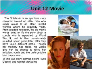 Unit 12 Movie The Notebook is an epic love story centered around an older man who reads aloud to an older, invalid woman whom he regularly visits. From a faded notebook, the old man's words bring to life the story about a couple who is separated by World War II, and is then passionately reunited, seven years later, after they have taken different paths. Though her memory has faded, his words give her the chance to relive her turbulent youth and the unforgettable love they shared. is this love story starring actors Ryan Gosling and Rachel McAdams  