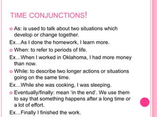 time conjunctions!As: is used to talk about two situations which develop or change together.Ex…As I done the homework, I learn more.When: to refer to periods of life.Ex…When I worked in Oklahoma, I had more money than now.While: to describe two longer actions or situations going on the same time.Ex…While she was cooking, I was sleeping.Eventually/finally: mean ‘in the end’. We use them to say that something happens after a long time or a lot of effort.Ex…Finally I finished the work.