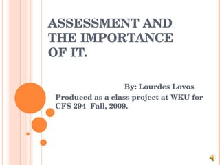 ASSESSMENT AND THE IMPORTANCE OF IT. By: Lourdes Lovos Produced as a class project at WKU for CFS 294  Fall, 2009. 