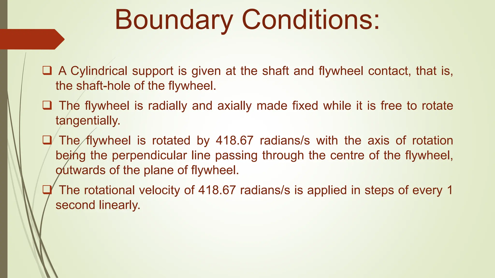 Boundary Conditions:
 A Cylindrical support is given at the shaft and flywheel contact, that is,
the shaft-hole of the flywheel.
 The flywheel is radially and axially made fixed while it is free to rotate
tangentially.
 The flywheel is rotated by 418.67 radians/s with the axis of rotation
being the perpendicular line passing through the centre of the flywheel,
outwards of the plane of flywheel.
 The rotational velocity of 418.67 radians/s is applied in steps of every 1
second linearly.
 