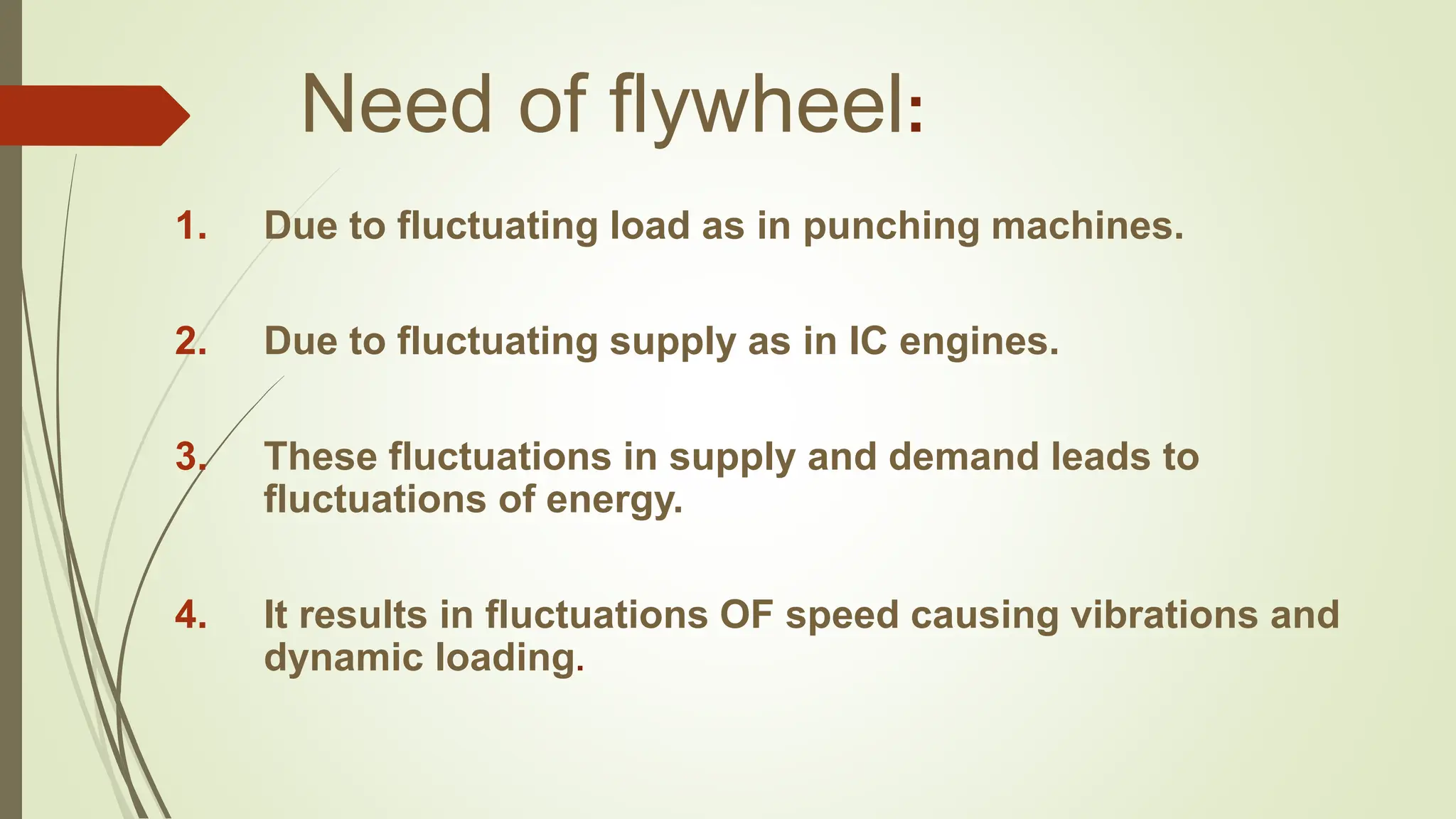 Need of flywheel:
1. Due to fluctuating load as in punching machines.
2. Due to fluctuating supply as in IC engines.
3. These fluctuations in supply and demand leads to
fluctuations of energy.
4. It results in fluctuations OF speed causing vibrations and
dynamic loading.
 