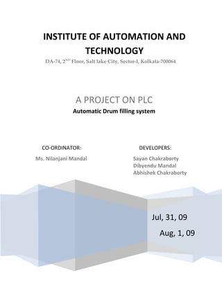 INSTITUTE OF AUTOMATION AND TECHNOLOGYDA-74, 2ND Floor, Salt lake City, Sector-I, Kolkata-700064                Jul, 31, 09Aug, 1, 09A PROJECT ON PLCAutomatic Drum filling systemCO-ORDINATOR:DEVELOPERS:Ms. Nilanjani Mandal Sayan Chakraborty Dibyendu MandalAbhishek Chakraborty  ,[object Object],All of us, working in this project, are highly indebted to our teacher Ms.Nilanjani Mandal of Institute of Automation & Technology (IAT) for the amount of effort she put along with us to take the project for completion. She explained in detail the logic diagram of the system (known as “AUTOMATIC DRUM FILLING SYSTEM”) and gave us very valuable guidance throughout our project. It would have been really difficult without her help to develop this project. We, the students, along with our madam, had a very long discussion about the mechanical construction of the machine and gradually come up with a nice design. We hope everyone likes this project. Thanking everyone for their co-operation. Industrial Automation is the use of Control Systems to control Industrial Machinery and Processes, reducing the need for human intervention. This made the production rate constant and almost error free. If we compare a job being done by human and by Automation, the physical part of the job is replaced by use of a Machine, whereas the mental capabilities of the human are replaced with the Automation. The human sensory organs are replaced with electrical, mechanical or electronic Sensors to enable the automation systems to perform the job. For example, a grinding wheel driven by a human can be replaced by a motor (which is a machine). But starting and stopping the grinding, which were done by the human by ‘looking at’ the output, will be replaced by the control of the motor by Automation. With the invention of PLCs process controlling became much easier, and production rate increased noticeably.  Programmable (Logic) Controller or PLC is a type of computer commonly used in commercial and industrial control applications.  The prominent manufacturers of PLC are Allen-Bradley (Rockwell), Siemens, GE Fanuc, Schneider Electric, Mitsubishi, etc.  Our aim in this project is to build a Automatic drum filling system using PLC[Allen-Bradley (Rockwell)] so that each drum contains exactly equal amount of fluid and the output rate can be configured by the user. Design a ladder control circuit which will automatically position and fill the drums which are continuously sequenced along the conveyor. Ensure that the following details are also met: The sequence can be stopped and re-started at any time using the panel mounted Stop and Start switches.  The RUN light will remain energized as long as the system is operating automatically. The RUN light, Conveyor Motor and Solenoid will de-energize whenever the system is halted via the STOP switch. The FILL light will be energized while the drum is filling. The FULL light will energize when the drum is full and will remain that way until the box has moved clear of the level-sensor. A regulator should select total number of drums to be filled. [A=100, B=200, C=300] A numeric display should display the total number of drums to be filled in the “Input section” and another numeric display should display the total number of drums already filled in the “Output section”. Process simulation SCADA diagrams FIG1 Initially the drum is at rest until the start button is pressed. The regulator is fixed at point A indicates that the system will stop automatically after filling 100 drums. [It will fill 200 and 300 drums in B and C mode respectively. RESET button is to clear counter.] If start button is pressed the “MOTOR” will start and “RUN” light will glow until the “STOP” button is pressed. When drum appears above the “PROXIMITY SENSOR”, motor stops and filling process starts. During the filling process when solenoid valve opens the “FILL” light will glow. When filling is complete and sensed by “LEVEL SENSOR” the “FILL” light goes off closing the valve. “FILL” light will glow simultaneously and off immediately, and the “MOTOR” will start again. Fig2 The system is in run mode but motor is not running as the proximity sensor output is true.  Solenoid valve is open. The drum is being filled. The “FILL” light is glowing.  Fig3 Drum filling is complete and the output of LEVEL SENSOR is true. SOLENOID VALVE is closed. FULL light is glowing and the motor starts. Fig4 The drum is moving as the motor is ON and the FULL light is off. Counter is incremented by one and is shown in the output numeric display.  I: 1/0 Power supply onvia push button.O: 2/0 Motor (by relay) I: 1/1 Power supply off via push button.O: 2/1 Valve (by relay) I: 1/2  Reset counter via push button.O: 2/2 Run Light I: 1/3  Prox sensor O: 2/3 Fill Light I: 1/4  Level sensorO: 2/2 Full Light I: 1/5  Control A I: 1/6  Control B I: 1/7  Control C LAD2 SBR3 SBR4 0 START 1 STOP 2 RESET 3 PROX SNC4 LVL SNC5 CNTL A6 CNTL B7 CNTL C +24vCOMSMPSMCBSUPPLY240VISOLATION  TRANSFORMER                                                           0    1    2    3    4    5    6    7                                                                       INPUTsRELAY                                                                                                                            PLC micrologix 1100A                                                  0MOTOR 1 VALVE 2 RUN 3 FILL 4 FULL  OUTPUTs                                                                         0   1   2   3   4 This is a very essential system in large scale automatic filling stations and production houses. The output of the system is easily configurable using the regulator, and if the user wish to have more outputs then the ladder logic must be modified or may require to press the start button more than time to have outputs on a multiple of the preset values or even the counter value could be reset to obtain any arbitrary output. This system is upgradeable too. If we attach sensors to the storage tank, then we will get the amount of fluid stored in the tank and the amount remained at the end of the process. All we need is to modify ladder logic and make change at the input-output sections. So the system is highly configurable and suitable for industrial needs. =======================================================                      Please Visit: www.karaoke-cosmos.blogspot.com ======================================================= 