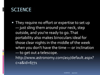 SCIENCEThey require no effort or expertise to set up — just sling them around your neck, step outside, and you're ready to go. That portability also makes binoculars ideal for those clear nights in the middle of the week when you don't have the time — or inclination — to get out a telescope. http://www.astronomy.com/asy/default.aspx?c=a&id=67713/4/2010SCIENCE