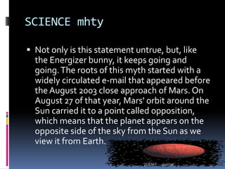 SCIENCE mhtyNot only is this statement untrue, but, like the Energizer bunny, it keeps going and going. The roots of this myth started with a widely circulated e-mail that appeared before the August 2003 close approach of Mars. On August 27 of that year, Mars' orbit around the Sun carried it to a point called opposition, which means that the planet appears on the opposite side of the sky from the Sun as we view it from Earth.3/4/2010SCIENCE