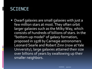 SCIENCEDwarf galaxies are small galaxies with just a few million stars at most. They often orbit larger galaxies such as the Milky Way, which consists of hundreds of billions of stars. In the "bottom-up model" of galaxy formation, proposed in 1978 by Carnegie astronomers Leonard Searle and Robert Zinn (now at Yale University), large galaxies attained their size over billions of years by swallowing up their smaller neighbors. 3/4/2010SCIENCE