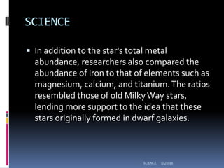 SCIENCEIn addition to the star's total metal abundance, researchers also compared the abundance of iron to that of elements such as magnesium, calcium, and titanium. The ratios resembled those of old Milky Way stars, lending more support to the idea that these stars originally formed in dwarf galaxies.3/4/2010SCIENCE
