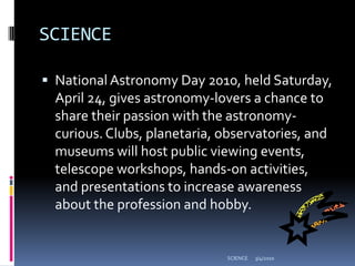 SCIENCENational Astronomy Day 2010, held Saturday, April 24, gives astronomy-lovers a chance to share their passion with the astronomy-curious. Clubs, planetaria, observatories, and museums will host public viewing events, telescope workshops, hands-on activities, and presentations to increase awareness about the profession and hobby.3/4/2010SCIENCE