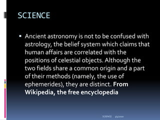 SCIENCEAncient astronomy is not to be confused with astrology, the belief system which claims that human affairs are correlated with the positions of celestial objects. Although the two fields share a common origin and a part of their methods (namely, the use of ephemerides), they are distinct. From Wikipedia, the free encyclopedia3/4/2010SCIENCE