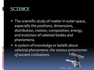 SCIENCEThe scientific study of matter in outer space, especially the positions, dimensions, distribution, motion, composition, energy, and evolution of celestial bodies and phenomena. A system of knowledge or beliefs about celestial phenomena: the various astronomies of ancient civilizations.3/4/2010SCIENCE