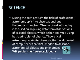 SCIENCEDuring the 20th century, the field of professional astronomy split into observational and theoretical branches. Observational astronomy is focused on acquiring data from observations of celestial objects, which is then analyzed using basic principles of physics. Theoretical astronomy is oriented towards the development of computer or analytical models to describe astronomical objects and phenomena. From Wikipedia, the free encyclopedia3/4/2010SCIENCE