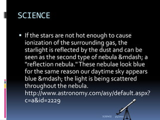 SCIENCEIf the stars are not hot enough to cause ionization of the surrounding gas, the starlight is reflected by the dust and can be seen as the second type of nebula &mdash; a "reflection nebula." These nebulae look blue for the same reason our daytime sky appears blue &mdash; the light is being scattered throughout the nebula. http://www.astronomy.com/asy/default.aspx?c=a&id=22293/4/2010SCIENCE